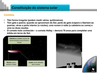 Constituição do sistema solar
Cometas
• Têm forma irregular (podem medir vários quilômetros).
• Têm gelo e poeira; quando se aproximam do Sol, parte do gelo evapora e libertam-se
poeiras; vê-se a parte interior (o núcleo), uma nuvem à volta (a cabeleira ou coma) e
uma ou duas caudas.
• O cometa mais conhecido – o cometa Halley – demora 76 anos para completar uma
órbita em torno do Sol.
 