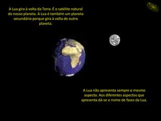 A Lua gira à volta da Terra. É o satélite natural
do nosso planeta. A Lua é também um planeta
secundário porque gira à volta de outro
planeta.
A Lua não apresenta sempre o mesmo
aspecto. Aos diferentes aspectos que
apresenta dá-se o nome de fases da Lua.
eida
 