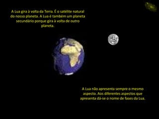 A Lua gira à volta da Terra. É o satélite natural
do nosso planeta. A Lua é também um planeta
secundário porque gira à volta de outro
planeta.
A Lua não apresenta sempre o mesmo
aspecto. Aos diferentes aspectos que
apresenta dá-se o nome de fases da Lua.
eida
A Lua gira à volta da Terra. É o satélite natural
do nosso planeta. A Lua é também um planeta
secundário porque gira à volta de outro
planeta.
 