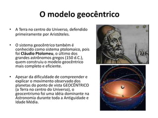O modelo geocêntrico
• A Terra no centro do Universo, defendido
primeiramente por Aristóteles.
• O sistema geocêntrico também é
conhecido como sistema ptolomaico, pois
foi Cláudio Ptolomeu, o último dos
grandes astrônomos gregos (150 d.C.),
quem construiu o modelo geocêntrico
mais completo e eficiente.
• Apesar da dificuldade de compreender e
explicar o movimento observado dos
planetas do ponto de vista GEOCÊNTRICO
(a Terra no centro do Universo), o
geocentrismo foi uma idéia dominante na
Astronomia durante toda a Antiguidade e
Idade Média.
 