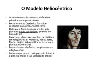 O Modelo Heliocêntrico
• O Sol no centro do Universo, defendido
primeiramente por Aristarco.
• Posteriormente Copérnico formulou
conceitos muito importantes como:
• O de que a Terra é apenas um dos seis
planetas (então conhecidos) girando em
torno do Sol
• Colocou os planetas em ordem de distância
em relação ao Sol: Mercúrio, Vênus, Terra,
Marte, Júpiter, Saturno (Urano, Netuno e o
planeta anão Plutão).
• Determinou as distâncias dos planetas em
relação ao Sol.
• Deduziu que quanto mais perto do Sol está
o planeta, maior é sua velocidade orbital.
 