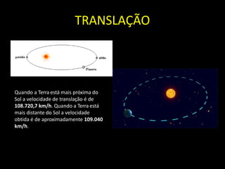 TRANSLAÇÃO
Quando a Terra está mais próxima do
Sol a velocidade de translação é de
108.720,7 km/h. Quando a Terra está
mais distante do Sol a velocidade
obtida é de aproximadamente 109.040
km/h.
 