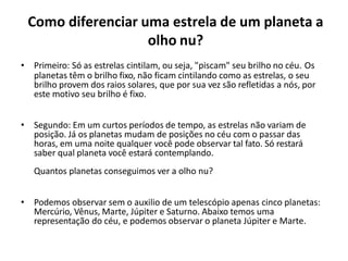 Como diferenciar uma estrela de um planeta a
olho nu?
• Primeiro: Só as estrelas cintilam, ou seja, "piscam" seu brilho no céu. Os
planetas têm o brilho fixo, não ficam cintilando como as estrelas, o seu
brilho provem dos raios solares, que por sua vez são refletidas a nós, por
este motivo seu brilho é fixo.
• Segundo: Em um curtos períodos de tempo, as estrelas não variam de
posição. Já os planetas mudam de posições no céu com o passar das
horas, em uma noite qualquer você pode observar tal fato. Só restará
saber qual planeta você estará contemplando.
Quantos planetas conseguimos ver a olho nu?
• Podemos observar sem o auxilio de um telescópio apenas cinco planetas:
Mercúrio, Vênus, Marte, Júpiter e Saturno. Abaixo temos uma
representação do céu, e podemos observar o planeta Júpiter e Marte.
 