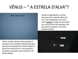 VÊNUS – “ A ESTRELA D’ALVA”?
Vênus visto ao dia. Desde a antiguidade as muitas
pessoas viam o planeta Vênus no
céu, mas imaginavam que seria
uma "estrela", devido ao seu brilho
ser muito intenso.(Os planetas não
possuem luz própria, seu brilho
provém do Sol).
Vênus recebeu vários nomes porque as
pessoas no seu cotidiano observavam que
aparecia uma estrela de manhã e deram o
nome de estrela d'alva e uma quando o
Sol estava se pondo a que chamaram de
estrela Vésper.
 