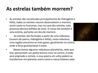 As estrelas também morrem?
•
•
• As estrelas são constituídas principalmente de Hidrogênio e
Hélio, todas as estrelas nascem desenvolvem e morrem,
assim como os humanos, mas no caso das estrelas, este
processo demora bilhões de anos. O nosso Sol também é
uma estrela, portanto um dia ele morrerá.
As estrelas são formadas a partir de uma nebulosa
(nuvens de poeira, hidrogênio e hélio), nesta nebulosa,
uma região concentra-se mais gases, geralmente no centro,
onde a força gravitacional é maior.
Abaixo temos algumas nebulosas planetárias, note que
elas apresentam um ponto branco mais no centro, é onde
será originado a estrela, e essa poeira em volta poderá se
transformar em planetas assim como o nosso Sistema solar.
 