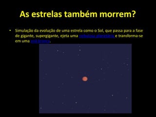 As estrelas também morrem?
• Simulação da evolução de uma estrela como o Sol, que passa para a fase
de gigante, supergigante, ejeta uma nebulosa planetária e transforma-se
em uma anã branca.
 