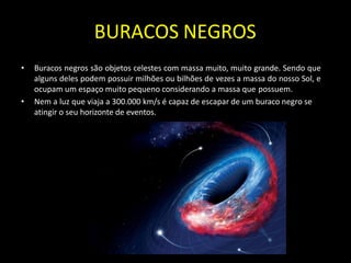BURACOS NEGROS
• Buracos negros são objetos celestes com massa muito, muito grande. Sendo que
alguns deles podem possuir milhões ou bilhões de vezes a massa do nosso Sol, e
ocupam um espaço muito pequeno considerando a massa que possuem.
• Nem a luz que viaja a 300.000 km/s é capaz de escapar de um buraco negro se
atingir o seu horizonte de eventos.
 