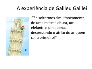 A experiência de Galileu Galilei
• “Se soltarmos simultaneamente,
de uma mesma altura, um
elefante e uma pena,
desprezando o atrito do ar quem
cairá primeiro?”
 