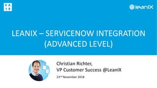 LEANIX – SERVICENOW INTEGRATION
(ADVANCED LEVEL)
23nd November 2018
Christian Richter,
VP Customer Success @LeanIX
 
