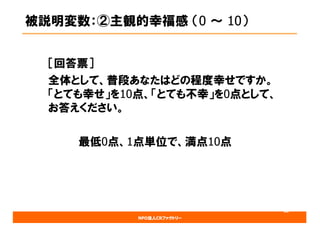 NPO法人CRファクトリー
被説明変数：②主観的幸福感 （0 ～ 10）
［回答票］
全体として、普段あなたはどの程度幸せですか。
「とても幸せ」を10点、「とても不幸」を0点として、
お答えください。
最低0点、1点単位で、満点10点
18
 