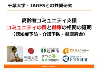 NPO法人CRファクトリー
千葉⼤学・JAGESとの共同研究
⾼齢者コミュニティ⽀援
コミュニティの質と健康の相関の証明
（認知症予防・介護予防・健康寿命）
 