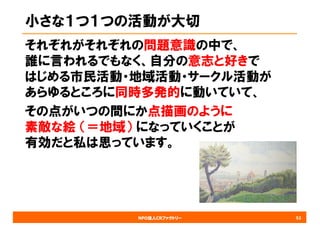 NPO法人CRファクトリー
小さな１つ１つの活動が大切
それぞれがそれぞれの問題意識の中で、
誰に言われるでもなく、自分の意志と好きで
はじめる市民活動・地域活動・サークル活動が
あらゆるところに同時多発的に動いていて、
その点がいつの間にか点描画のように
素敵な絵 （＝地域） になっていくことが
有効だと私は思っています。
52
 