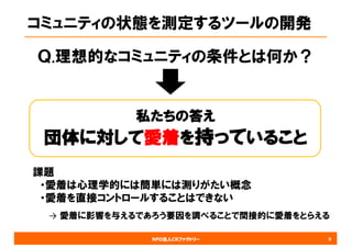 NPO法人CRファクトリー
コミュニティの状態を測定するツールの開発
Ｑ.理想的なコミュニティの条件とは何か？
9
私たちの答え
団体に対して愛着を持っていること
課題
・愛着は心理学的には簡単には測りがたい概念
・愛着を直接コントロールすることはできない
→ 愛着に影響を与えるであろう要因を調べることで間接的に愛着をとらえる
 
