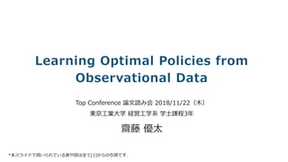 © So-net Media Networks Corporation.
Learning Optimal Policies from
Observational Data	
Top Conference 論⽂読み会 2018/11/22（⽊）
東京⼯業⼤学 経営⼯学系 学⼠課程3年
齋藤 優太
*本スライドで⽤いられている表や図は全て[1]からの引⽤です.
 