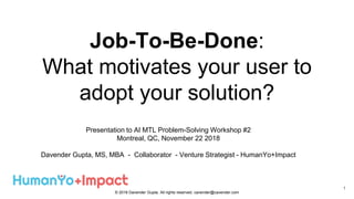 Job-To-Be-Done:
What motivates your user to
adopt your solution?
Presentation to AI MTL Problem-Solving Workshop #2
Montreal, QC, November 22 2018
Davender Gupta, MS, MBA - Collaborator - Venture Strategist - HumanYo+Impact
1
© 2018 Davender Gupta. All rights reserved. cavender@cavender.com
 