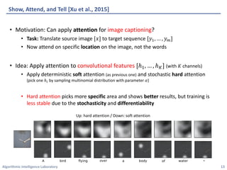 Algorithmic	Intelligence	Laboratory
Show,	Attend,	and	Tell	[Xu	et	al.,	2015]
• Motivation:	Can	apply	attention for	image	captioning?
• Task: Translate	source	image	[𝑥] to	target	sequence	[𝑦$, … , 𝑦*]
• Now	attend	on	specific	location on	the	image,	not	the	words
• Idea:	Apply	attention	to	convolutional	features [ℎ$, … , ℎ:] (with	𝐾 channels)
• Apply	deterministic	soft attention	(as	previous	one) and	stochastic	hard attention
(pick	one	ℎ4 by	sampling	multinomial	distribution	with	parameter	𝛼)
• Hard	attention picks	more	specific area	and	shows	better results,	but	training	is	
less	stable due	to	the	stochasticity and	differentiability
13
Up:	hard	attention	/	Down:	soft	attention
 