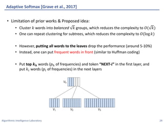 Algorithmic	Intelligence	Laboratory
Adaptive	Softmax	[Grave	et	al.,	2017]
• Limitation	of	prior	works	&	Proposed	idea:
• Cluster	𝑘 words	into	balanced 𝑘 groups,	which	reduces	the	complexity	to	𝑂( 𝑘)
• One	can	repeat	clustering	for	subtrees,	which	reduces	the	complexity	to	𝑂(log 𝑘)
• However,	putting	all	words	to	the	leaves drop	the	performance	(around	5-10%)
• Instead,	one	can	put	frequent	words	in	front (similar	to	Huffman	coding)
• Put	top	𝒌 𝒉 words	(𝑝Q of	frequencies)	and	token	“NEXT-𝒊”	in	the	first	layer,	and
put	𝑘4 words	(𝑝4 of	frequencies)	in	the	next	layers
24
 