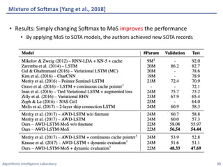 Algorithmic	Intelligence	Laboratory
Mixture	of	Softmax	[Yang	et	al.,	2018]
• Results:	Simply	changing	Softmax	to	MoS	improves the	performance
• By	applying	MoS	to	SOTA	models,	the	authors	achieved	new	SOTA	records
30
 