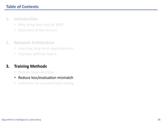 Algorithmic	Intelligence	Laboratory
1. Introduction
• Why	deep	learning	for	NLP?
• Overview	of	the	lecture
2. Network	Architecture
• Learning	long-term	dependencies
• Improve	softmax	layers
3. Training	Methods
• Reduce	exposure	bias
• Reduce	loss/evaluation	mismatch
• Extension	to	unsupervised	setting
Table	of	Contents
38
 