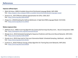 Algorithmic	Intelligence	Laboratory
Improve	softmax	layers
• [Mnih	&	Hinton,	2009]	A	Scalable	Hierarchical	Distributed	Language	Model.	NIPS	2009.
link	:	https://papers.nips.cc/paper/3583-a-scalable-hierarchical-distributed-language-model
• [Grave	et	al.,	2017]	Efficient	softmax	approximation	for	GPUs.	ICML	2017.
link	:	https://arxiv.org/abs/1609.04309
• [Yang	et	al.,	2018]	Breaking	the	Softmax	Bottleneck:	A	High-Rank	RNN	Language	Model.	ICLR	2018.
link	:	https://arxiv.org/abs/1711.03953
Reduce	exposure	bias
• [Williams	et	al.,	1989]	A	Learning	Algorithm	for	Continually	Running	Fully	Recurrent...	Neural	Computation	1989.
link	:	https://ieeexplore.ieee.org/document/6795228
• [Bengio	et	al.,	2015]	Scheduled	Sampling	for	Sequence	Prediction	with	Recurrent	Neural	Networks.	NIPS	2015.
link	:	https://arxiv.org/abs/1506.03099
• [Huszár	et	al.,	2015]	How	(not)	to	Train	your	Generative	Model:	Scheduled	Sampling,	Likelihood...	arXiv	2015.
link	:	https://arxiv.org/abs/1511.05101
• [Lamb	et	al.,	2016]	Professor	Forcing:	A	New	Algorithm	for	Training	Recurrent	Networks.	NIPS	2016.
link	:	https://arxiv.org/abs/1610.09038
References
49
 