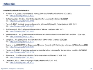 Algorithmic	Intelligence	Laboratory
Reduce	loss/evaluation	mismatch
• [Ranzato	et	al.,	2016]	Sequence	Level	Training	with	Recurrent	Neural	Networks.	ICLR	2016.
link	:	https://arxiv.org/abs/1511.06732
• [Bahdanau	et	al.,	2017]	An	Actor-Critic	Algorithm	for	Sequence	Prediction.	ICLR	2017.
link	:	https://arxiv.org/abs/1607.07086
• [Yu	et	al.,	2017]	SeqGAN:	Sequence	Generative	Adversarial	Nets	with	Policy	Gradient.	AAAI	2017.
link	:	https://arxiv.org/abs/1609.05473
• [Rajeswar	et	al.,	2017]	Adversarial	Generation	of	Natural	Language.	arXiv	2017.
link	:	https://arxiv.org/abs/1705.10929
• [Maddison	et	al.,	2017]	The	Concrete	Distribution:	A	Continuous	Relaxation	of	Discrete	Random...	ICLR	2017.
link	:	https://arxiv.org/abs/1611.00712
• [Jang	et	al.,	2017]	Categorical	Reparameterization	with	Gumbel-Softmax.	ICLR	2017.
link	:	https://arxiv.org/abs/1611.01144
• [Kusner	et	al.,	2016]	GANS	for	Sequences	of	Discrete	Elements	with	the	Gumbel-softmax...	NIPS	Workshop	2016.
link	:	https://arxiv.org/abs/1611.04051
• [Tucker	et	al.,	2017]	REBAR:	Low-variance,	unbiased	gradient	estimates	for	discrete	latent	variable...	NIPS	2017.
link	:	https://arxiv.org/abs/1703.07370
• [Hjelm	et	al.,	2018]	Boundary-Seeking	Generative	Adversarial	Networks.	ICLR	2018.
link	:	https://arxiv.org/abs/1702.08431
• [Zhao	et	al.,	2018]	Adversarially	Regularized	Autoencoders.	ICML	2018.
link	:	https://arxiv.org/abs/1706.04223
References
50
 