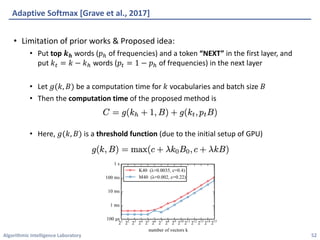 Algorithmic	Intelligence	Laboratory
Adaptive	Softmax	[Grave	et	al.,	2017]
• Limitation	of	prior	works	&	Proposed	idea:
• Put	top	𝒌 𝒉 words	(𝑝Q of	frequencies)	and	a	token	“NEXT”	in	the	first	layer,	and
put	𝑘, = 𝑘 − 𝑘Q words	(𝑝, = 1 − 𝑝Q of	frequencies)	in	the	next	layer
• Let	𝑔(𝑘, 𝐵) be	a	computation	time	for	𝑘 vocabularies	and	batch	size	𝐵
• Then	the	computation	time of	the	proposed	method	is
• Here,	𝑔(𝑘, 𝐵) is	a	threshold	function (due	to	the	initial	setup	of	GPU)
52
 