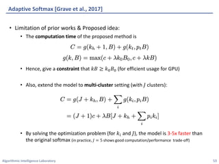 Algorithmic	Intelligence	Laboratory
Adaptive	Softmax	[Grave	et	al.,	2017]
• Limitation	of	prior	works	&	Proposed	idea:
• The	computation	time of	the	proposed	method	is
• Hence,	give	a	constraint that	𝑘𝐵 ≥ 𝑘l 𝐵l (for	efficient	usage	for	GPU)
• Also,	extend	the	model	to	multi-cluster setting	(with	𝐽 clusters):
• By	solving	the	optimization	problem	(for	𝑘4 and	𝐽),	the	model	is	3-5x	faster than	
the	original	softmax	(in	practice,	𝐽 = 5 shows	good	computation/performance		trade-off)
53
 