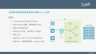 CoAP
13
特性
└ The Constrained Application Protocol
└ 封包 overhead 較輕，標頭僅有 4 bytes
└ 專為 M2M 應用打造
└ 使用 coap:// 協定，易於和 HTTP 結合
└ 基於 UDP
└ 支援 GET, POST, PUT, DELETE 請求方法
└ 支援 URI、加解密與認證、discovery 功能
Proxy
HTTP
HTTP
CoAP
CoAP
Internet Constrained Environment
REST
Constrained Link
IP
UDP
CoAP
Web Resources
CoAP Stack
為資源受限的裝置所量身訂製的 RESTful 協定
 