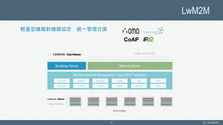 LwM2M
17
輕量型機器對機器協定：統一管理介面
Machine ServerBootstrap Server
Machine Network Management Layer (REST Interface)
register deregister update read write
write attrs execute create delete observe
bootstrap
notify
end-nodes
 