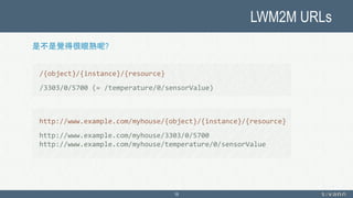 LWM2M URLs
18
是不是覺得很眼熟呢?
/{object}/{instance}/{resource}
/3303/0/5700 (= /temperature/0/sensorValue)
http://www.example.com/myhouse/{object}/{instance}/{resource}
http://www.example.com/myhouse/3303/0/5700
http://www.example.com/myhouse/temperature/0/sensorValue
 