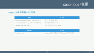 coap-node 模組
25
APIs 說 明
new cnode(deviceName, smartobject) 建立一個 Cnode 實例
.register(address, port, callback) 發送註冊請求給 server
.deregister(callback) 發送取消註冊請求給 server
Events 說 明
'registered’ registered 事件監聽器，接收 Cnode 註冊完成通知
coap-node 模組重要 APIs 說明
 