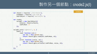 製作另一個節點：cnode2.js(I)
28
var rboard = require('./lib/rboard'),
CoapNode = require('coap-node'),
SmartObject = require('smartobject');
var cnode2,
soLight = new SmartObject({
arduino: rboard.arduino,
ledPinNum: 13
});
soLight.init('lightCtrl', 0, {
onOff: {
read: function (cb) {
var hal = this.parent.hal;
return rboard.gpio.read(hal.ledPinNum, cb);
},
write: function (value, cb) {
var hal = this.parent.hal;
return rboard.gpio.write(hal.ledPinNum, value, cb);
}
}
});
cnode2.js
 