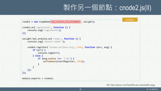 製作另一個節點：cnode2.js(II)
29
cnode2 = new CoapNode('my_client_id_cnode002', soLight);
cnode2.on('registered', function () {
console.log('registered');
});
soLight.hal.arduino.on('ready', function () {
console.log('rboard ready!');
cnode2.register('leshan.eclipse.org', 5683, function (err, msg) {
if (err) {
console.log(err);
} else {
if (msg.status !== '2.01') {
setTimeout(startRegister, 5000);
}
}
});
});
module.exports = cnode2;
cnode2.js
Ref: https://github.com/PeterEB/coap-node/wiki#4-usage
 
