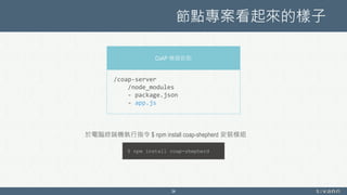 節點專案看起來的樣子
34
CoAP 機器節點
/coap-server
/node_modules
- package.json
- app.js
$ npm install coap-shepherd
於電腦終端機執行指令 $ npm install coap-shepherd 安裝模組
 