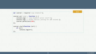 36
var cserver = require('coap-shepherd');
cserver.on('ready', function () {
console.log('>> coap-shepherd server start!');
console.log('>> Permit devices joining for 180 seconds');
cserver.permitJoin(180);
});
cserver.start(function (err) {
if (err)
console.log(err);
});
app.js
 