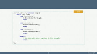37
cserver.on('ind', function (msg) {
switch (msg.type) {
case 'devIncoming':
devIncomingHandler(msg);
break;
case 'devStatus':
devStatusHandler(msg);
break;
case 'devNotify':
devNotifyHandler(msg);
break;
default:
// Not deal with other msg.type in this example
break;
}
});
app.js
 