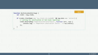 39
function devStatusHandler(msg) {
var cnode = msg.cnode;
if (cnode.clientName === 'my_client_id_cnode001' && msg.data === 'online') {
// setting for notification of led state reporting
cnode.observeReq('temperature/0/sensorValue', function (err, rsp) {
console.log('>> Temperature observation starts: ' + rsp.status);
});
}
}
app.js
 