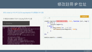 修改註冊 IP 位址
41
修改 cnode1.js 中的 IP 位址為 coap-shepherd 所在電腦的 IP 位置
// ...略
cnode1.register('192.168.1.196', 5683, function (err, msg) {
if (err) {
console.log(err);
} else {
if (msg.status !== '2.01') {
setTimeout(startRegister, 5000);
}
}
});
module.exports = cnode1;
cnode1.js
$ ifconfig
於電腦終端機執行指令 $ ifconfig 取得 IP 位置
 