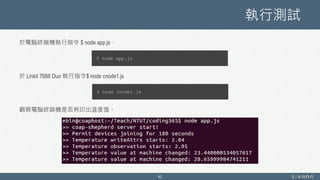 執行測試
於電腦終端機執行指令 $ node app.js，
於 Linkit 7688 Duo 執行指令$ node cnode1.js
觀察電腦終端機是否有印出溫度值。
42
$ node app.js
$ node cnode1.js
 