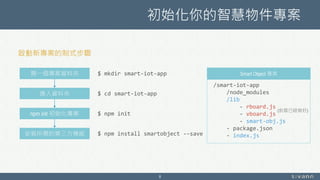 初始化你的智慧物件專案
8
開一個專案資料夾
進入資料夾
npm init 初始化專案
安裝所需的第三方模組
$ mkdir smart-iot-app
$ cd smart-iot-app
$ npm init
$ npm install smartobject --save
啟動新專案的制式步驟
Smart Object 專案
/smart-iot-app
/node_modules
/lib
- rboard.js
- vboard.js
- smart-obj.js
- package.json
- index.js
(前面已經做好)
 