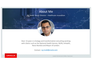 Copyright	©	2018, Oracle	and/or	its	affiliates.	All	rights	reserved.
About	Me
Raj	Modi,	Senior	Director	– Healthcare	Innovation	
Over	15	years	in	strategy	and	transformation	consulting	working	
with	clients	such	as	the	National	Health	Service,	BUPA,	InHealth,	
Novo	Nordisk	and	Mayor	of	London.
Contact:	raj.modi@oracle.com
 