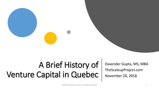 A Brief History of
Venture Capital in Quebec
Davender Gupta, MS, MBA
TheScaleupProject.com
November 26, 2018
(c)2018 Davender Gupta. All rights reserved. 1
 