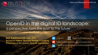 Nomura Research Institute
OpenID in the digital ID landscape:
a perspective from the past to the future
Nat Sakimura (@_nat_en)
Research Fellow, Nomura Research Institute
Chairman of the board, OpenID Foundation
www.kuppingercole.com
_nat_en
https://nat.Sakimura.org/youtube.php
https://www.linkedin.com/in/natsakimura
https://nat.sakimura.org
Nomura Research Institute
 