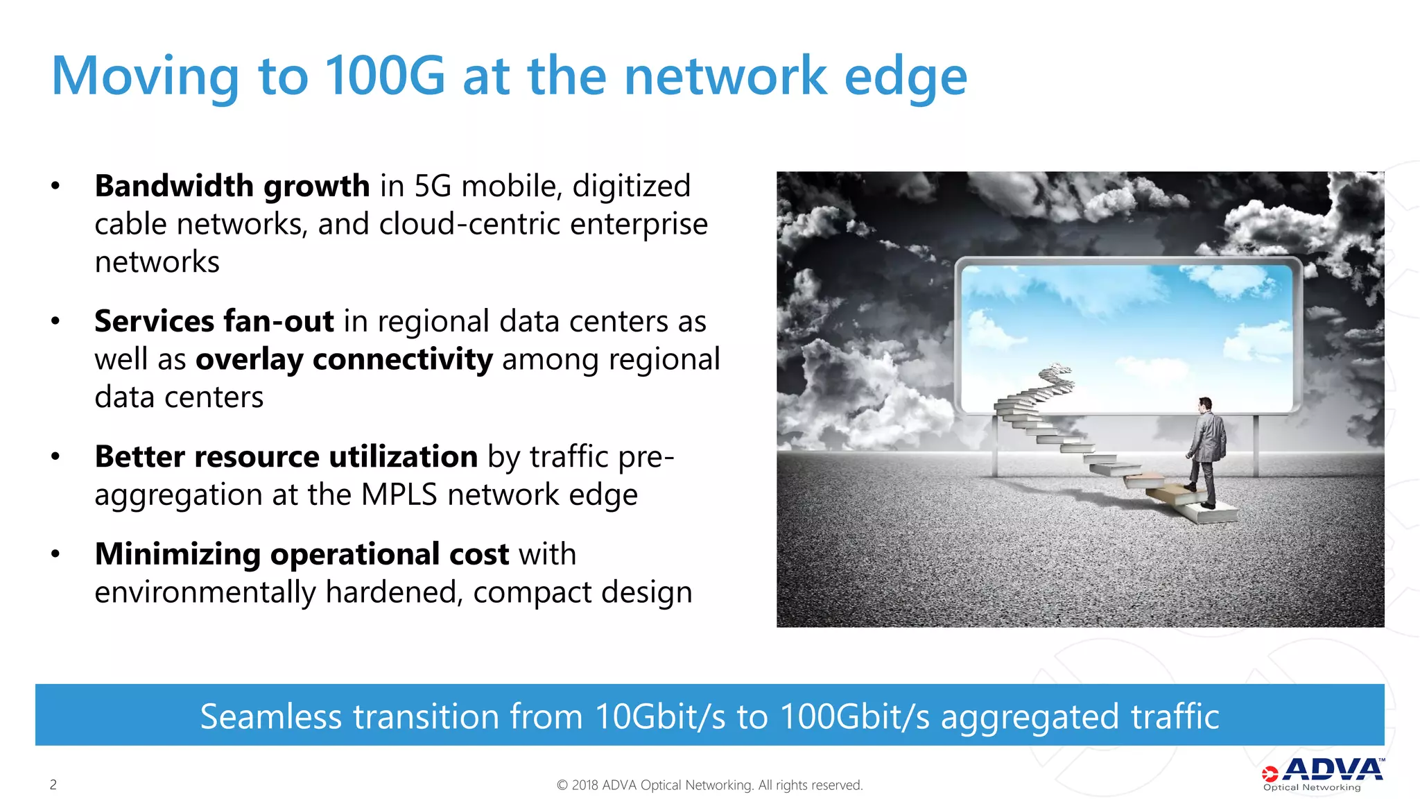 © 2018 ADVA Optical Networking. All rights reserved.22
• Bandwidth growth in 5G mobile, digitized
cable networks, and cloud-centric enterprise
networks
• Services fan-out in regional data centers as
well as overlay connectivity among regional
data centers
• Better resource utilization by traffic pre-
aggregation at the MPLS network edge
• Minimizing operational cost with
environmentally hardened, compact design
Seamless transition from 10Gbit/s to 100Gbit/s aggregated traffic
Moving to 100G at the network edge
 