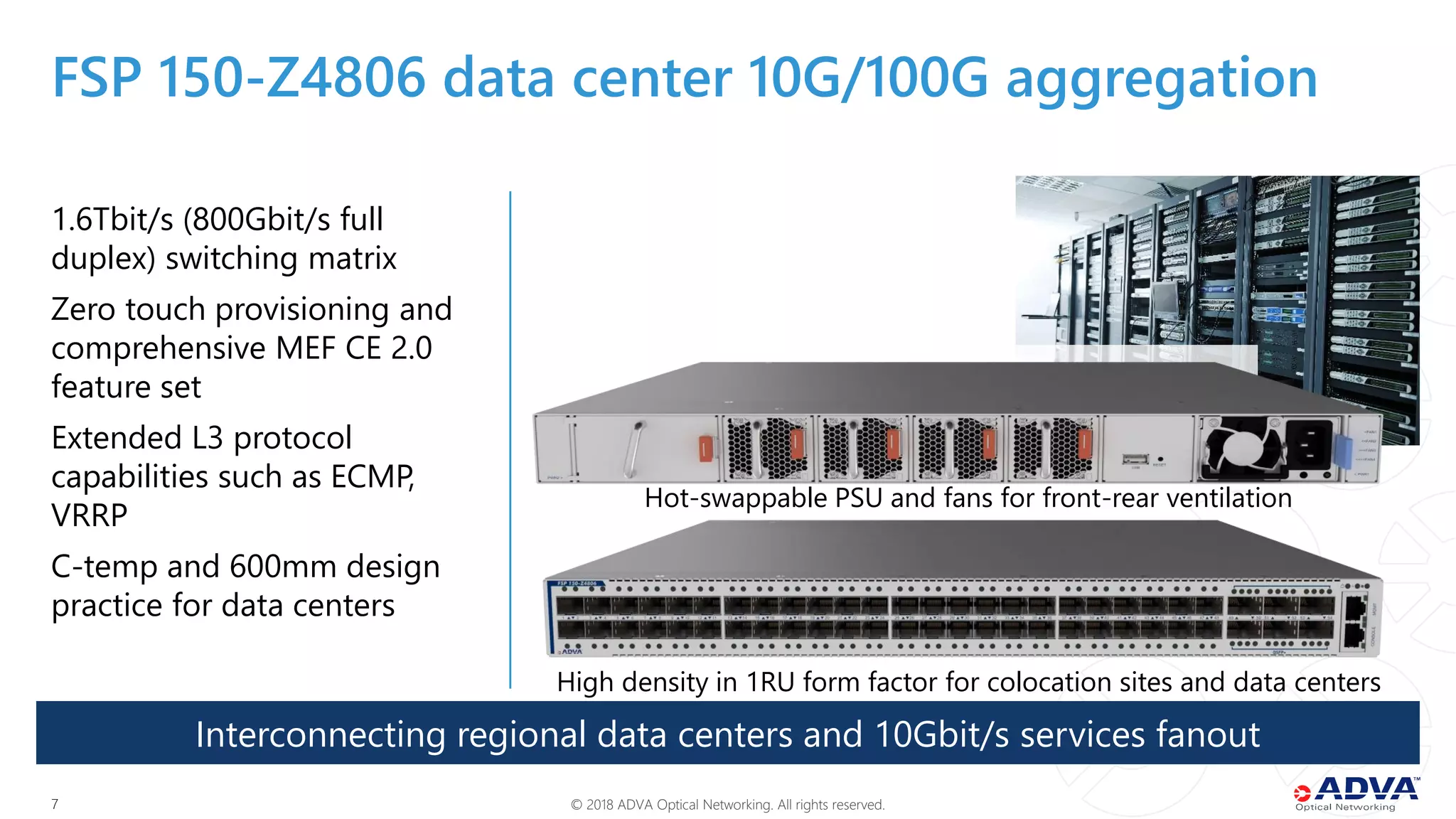 © 2018 ADVA Optical Networking. All rights reserved.77
1.6Tbit/s (800Gbit/s full
duplex) switching matrix
Zero touch provisioning and
comprehensive MEF CE 2.0
feature set
Extended L3 protocol
capabilities such as ECMP,
VRRP
C-temp and 600mm design
practice for data centers
Interconnecting regional data centers and 10Gbit/s services fanout
FSP 150-Z4806 data center 10G/100G aggregation
High density in 1RU form factor for colocation sites and data centers
Hot-swappable PSU and fans for front-rear ventilation
 