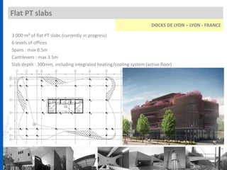 Flat PT slabs
3 000 m² of flat PT slabs (currently in progress)
6 levels of offices
Spans : max 8.5m
Cantilevers : max 3.5m
Slab depth : 300mm, including integrated heating/cooling system (active floor)
DOCKS DE LYON – LYON - FRANCE
 