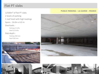 Flat PT slabs
12500m² of flat PT slabs
2 levels of parking
1 roof level with high loadings
Spans : 16.0m x 6.0 m
Overloads :
Parking 2.5 kPa
Roof 22.0 kPa
Slab depth :
Parking 350 mm
Roof 550 mm
PUBLIC PARKING – LA GARDE - FRANCE
 