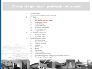 30 years of experience in post-tensioned concrete
I. Introduction
The various technologies of post-tensionning
II. PT slabs
I. Flat PT slabs
II. Flat PT slabs with drop panels
III. Slabs with PT beams
IV. Waffle PT slabs
V. Lightened PT slabs
VI. PT slabs on filigran slabs
VII. PT Foundation rafts
VIII. Long cantilevers
III. PT transfer structures
I. PT transfer beams
II. PT transfer slabs
IV. Other PT applications
I. Wall prestressing
II. Concrete truss beams
III. Catenary structures
IV. Hangers
V. Silo’s & cupola
VI. Arches
VII. Footbridges
VIII. U beam bridges
IX. Underslung cable structures
X. External reinforcement of existing structures with external PT
XI. Autoripage© / Autofoncage©
 