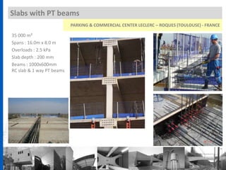 Slabs with PT beams
35 000 m²
Spans : 16.0m x 8.0 m
Overloads : 2.5 kPa
Slab depth : 200 mm
Beams : 1000x600mm
RC slab & 1 way PT beams
PARKING & COMMERCIAL CENTER LECLERC – ROQUES (TOULOUSE) - FRANCE
 