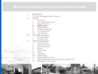30 years of experience in post-tensioned concrete
I. Introduction
The various technologies of post-tensionning
II. PT slabs
I. Flat PT slabs
II. Flat PT slabs with drop panels
III. Slabs with PT beams
IV. Waffle PT slabs
V. Lightened PT slabs
VI. PT slabs on filigran slabs
VII. PT Foundation rafts
VIII. Long cantilevers
III. PT transfer structures
I. PT transfer beams
II. PT transfer slabs
IV. Other PT applications
I. Wall prestressing
II. Concrete truss beams
III. Catenary structures
IV. Hangers
V. Silo’s & cupola
VI. Arches
VII. Footbridges
VIII. U beam bridges
IX. Underslung cable structures
X. External reinforcement of existing structures with external PT
XI. Autoripage© / Autofoncage©
 